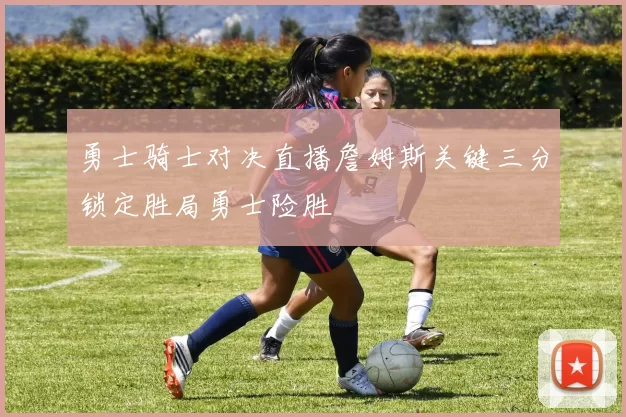 勇士骑士对决直播詹姆斯关键三分锁定胜局勇士险胜