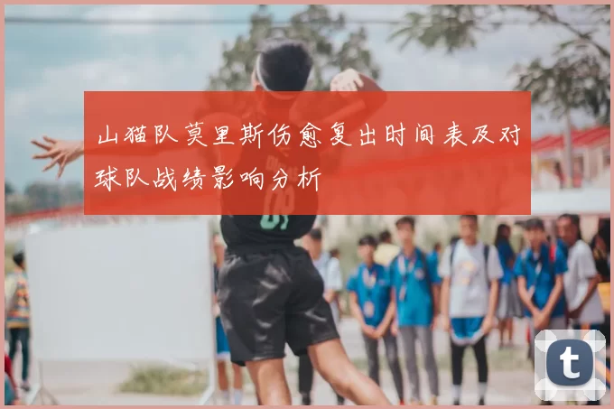 山猫队莫里斯伤愈复出时间表及对球队战绩影响分析
